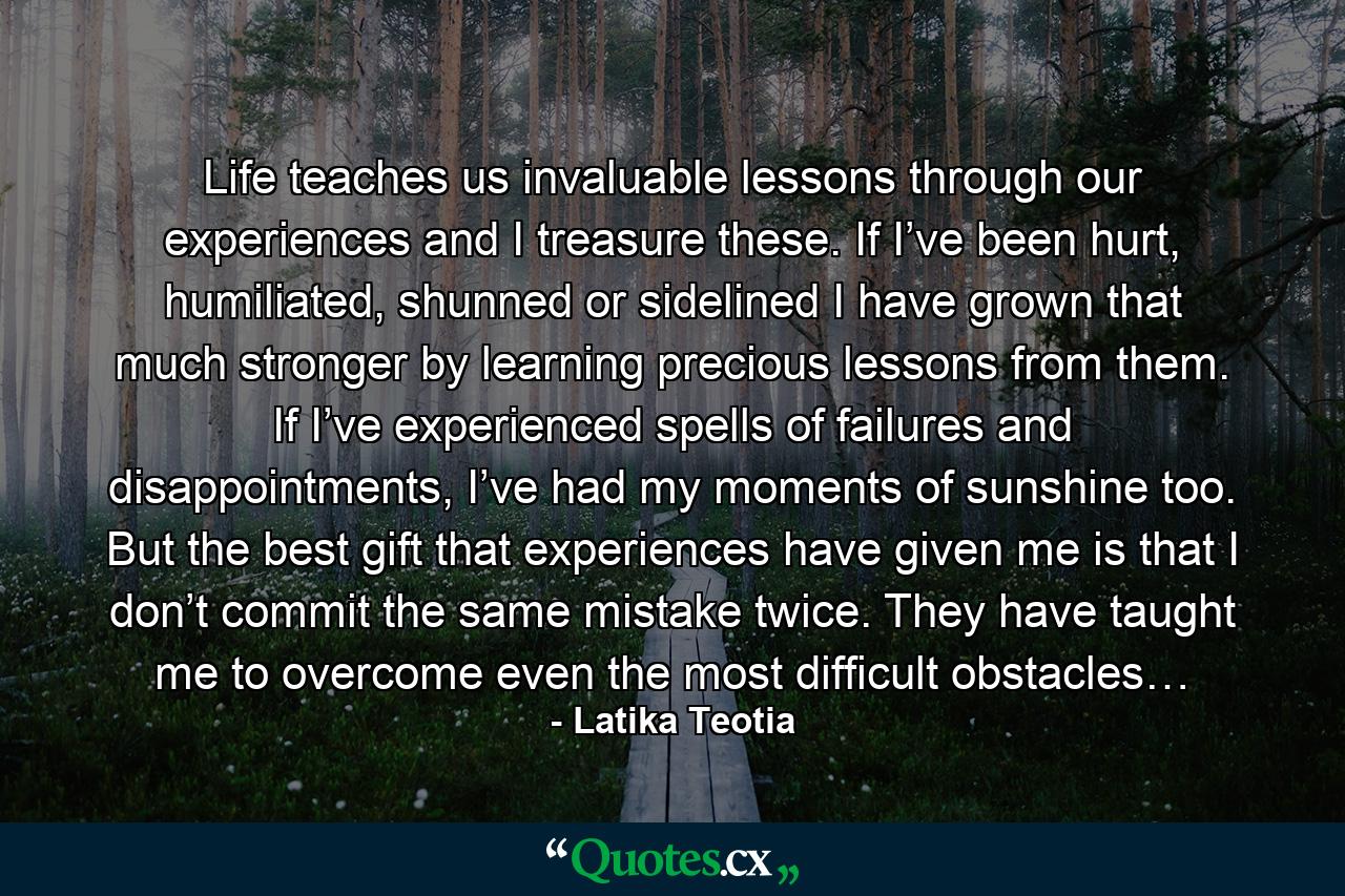 Life teaches us invaluable lessons through our experiences and I treasure these. If I’ve been hurt, humiliated, shunned or sidelined I have grown that much stronger by learning precious lessons from them. If I’ve experienced spells of failures and disappointments, I’ve had my moments of sunshine too. But the best gift that experiences have given me is that I don’t commit the same mistake twice. They have taught me to overcome even the most difficult obstacles… - Quote by Latika Teotia