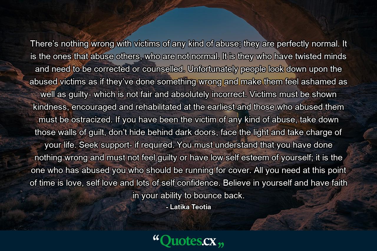 There’s nothing wrong with victims of any kind of abuse; they are perfectly normal. It is the ones that abuse others, who are not normal. It is they who have twisted minds and need to be corrected or counselled. Unfortunately people look down upon the abused victims as if they’ve done something wrong and make them feel ashamed as well as guilty- which is not fair and absolutely incorrect. Victims must be shown kindness, encouraged and rehabilitated at the earliest and those who abused them must be ostracized. If you have been the victim of any kind of abuse, take down those walls of guilt, don’t hide behind dark doors, face the light and take charge of your life. Seek support- if required. You must understand that you have done nothing wrong and must not feel guilty or have low self esteem of yourself; it is the one who has abused you who should be running for cover. All you need at this point of time is love, self love and lots of self confidence. Believe in yourself and have faith in your ability to bounce back. - Quote by Latika Teotia