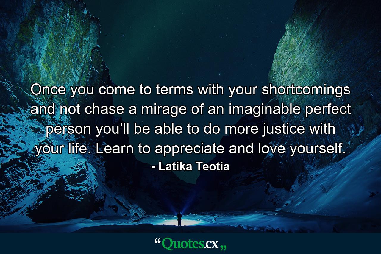 Once you come to terms with your shortcomings and not chase a mirage of an imaginable perfect person you’ll be able to do more justice with your life. Learn to appreciate and love yourself. - Quote by Latika Teotia