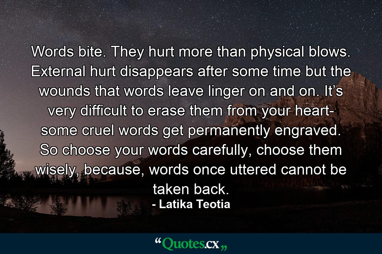 Words bite. They hurt more than physical blows. External hurt disappears after some time but the wounds that words leave linger on and on. It’s very difficult to erase them from your heart- some cruel words get permanently engraved. So choose your words carefully, choose them wisely, because, words once uttered cannot be taken back. - Quote by Latika Teotia