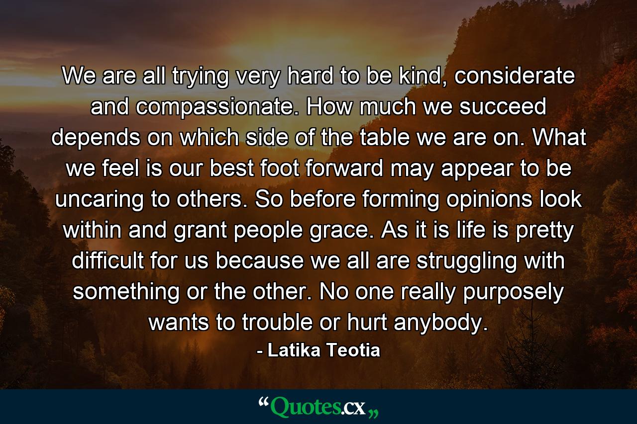 We are all trying very hard to be kind, considerate and compassionate. How much we succeed depends on which side of the table we are on. What we feel is our best foot forward may appear to be uncaring to others. So before forming opinions look within and grant people grace. As it is life is pretty difficult for us because we all are struggling with something or the other. No one really purposely wants to trouble or hurt anybody. - Quote by Latika Teotia