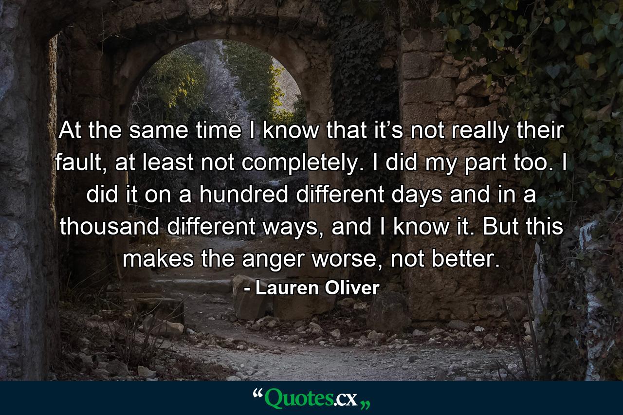 At the same time I know that it’s not really their fault, at least not completely. I did my part too. I did it on a hundred different days and in a thousand different ways, and I know it. But this makes the anger worse, not better. - Quote by Lauren Oliver