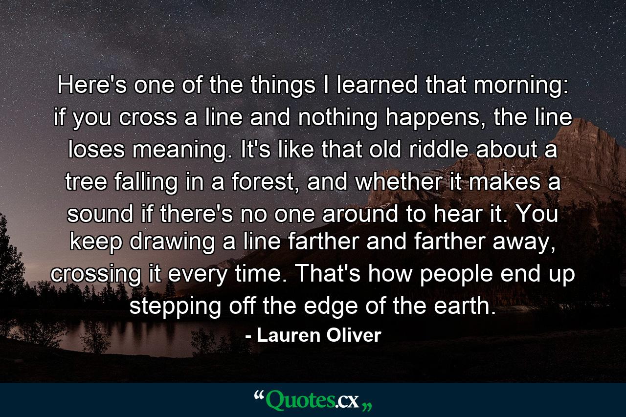 Here's one of the things I learned that morning: if you cross a line and nothing happens, the line loses meaning. It's like that old riddle about a tree falling in a forest, and whether it makes a sound if there's no one around to hear it. You keep drawing a line farther and farther away, crossing it every time. That's how people end up stepping off the edge of the earth. - Quote by Lauren Oliver