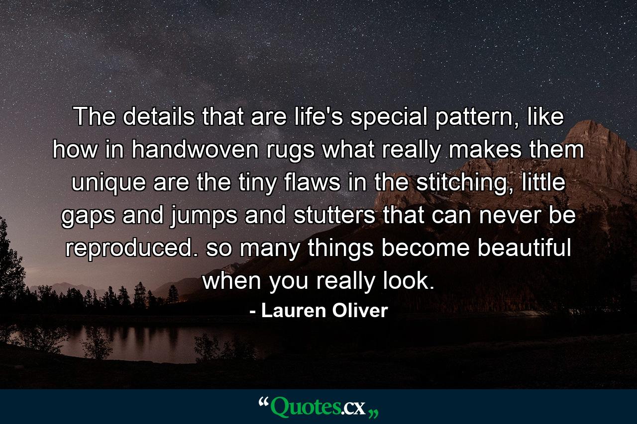 The details that are life's special pattern, like how in handwoven rugs what really makes them unique are the tiny flaws in the stitching, little gaps and jumps and stutters that can never be reproduced. so many things become beautiful when you really look. - Quote by Lauren Oliver