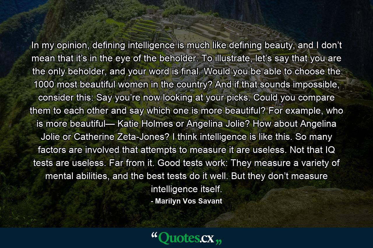 In my opinion, defining intelligence is much like defining beauty, and I don’t mean that it’s in the eye of the beholder. To illustrate, let’s say that you are the only beholder, and your word is final. Would you be able to choose the 1000 most beautiful women in the country? And if that sounds impossible, consider this: Say you’re now looking at your picks. Could you compare them to each other and say which one is more beautiful? For example, who is more beautiful— Katie Holmes or Angelina Jolie? How about Angelina Jolie or Catherine Zeta-Jones? I think intelligence is like this. So many factors are involved that attempts to measure it are useless. Not that IQ tests are useless. Far from it. Good tests work: They measure a variety of mental abilities, and the best tests do it well. But they don’t measure intelligence itself. - Quote by Marilyn Vos Savant