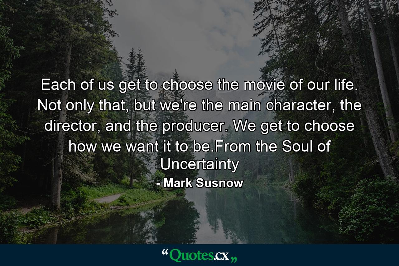 Each of us get to choose the movie of our life. Not only that, but we're the main character, the director, and the producer. We get to choose how we want it to be.From the Soul of Uncertainty - Quote by Mark Susnow