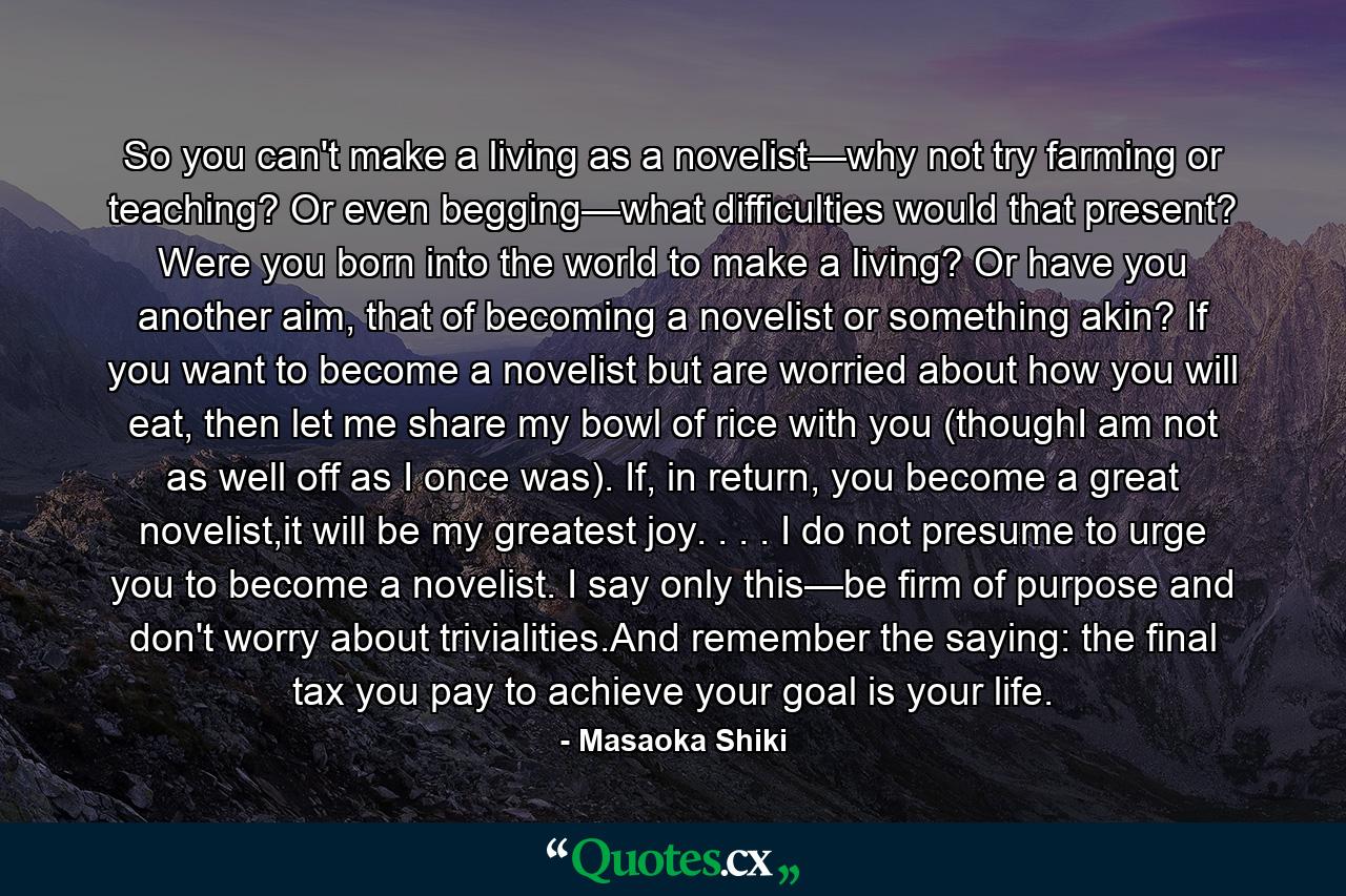 So you can't make a living as a novelist—why not try farming or teaching? Or even begging—what difficulties would that present? Were you born into the world to make a living? Or have you another aim, that of becoming a novelist or something akin? If you want to become a novelist but are worried about how you will eat, then let me share my bowl of rice with you (thoughI am not as well off as I once was). If, in return, you become a great novelist,it will be my greatest joy. . . . I do not presume to urge you to become a novelist. I say only this—be firm of purpose and don't worry about trivialities.And remember the saying: the final tax you pay to achieve your goal is your life. - Quote by Masaoka Shiki