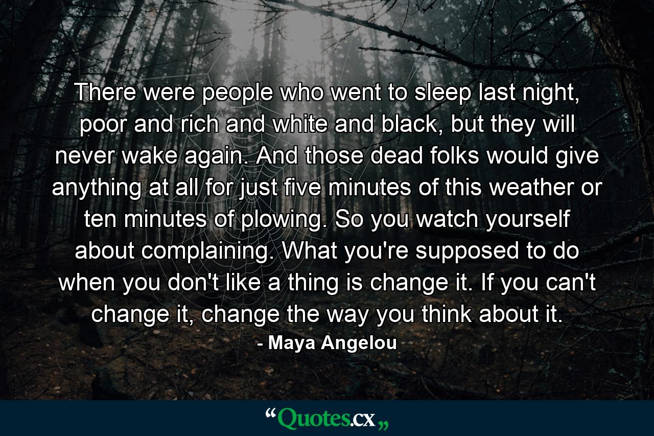 There were people who went to sleep last night, poor and rich and white and black, but they will never wake again. And those dead folks would give anything at all for just five minutes of this weather or ten minutes of plowing. So you watch yourself about complaining. What you're supposed to do when you don't like a thing is change it. If you can't change it, change the way you think about it. - Quote by Maya Angelou