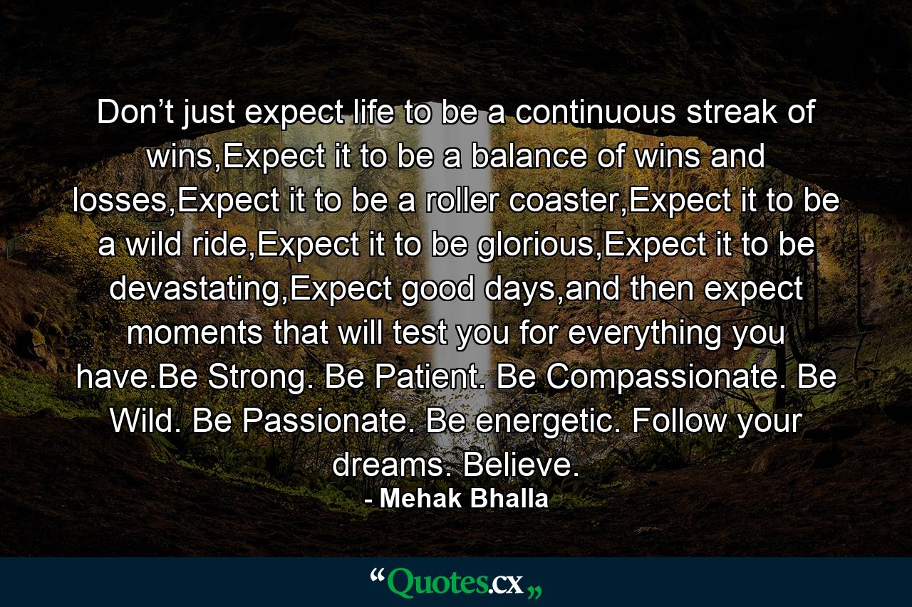 Don’t just expect life to be a continuous streak of wins,Expect it to be a balance of wins and losses,Expect it to be a roller coaster,Expect it to be a wild ride,Expect it to be glorious,Expect it to be devastating,Expect good days,and then expect moments that will test you for everything you have.Be Strong. Be Patient. Be Compassionate. Be Wild. Be Passionate. Be energetic. Follow your dreams. Believe. - Quote by Mehak Bhalla