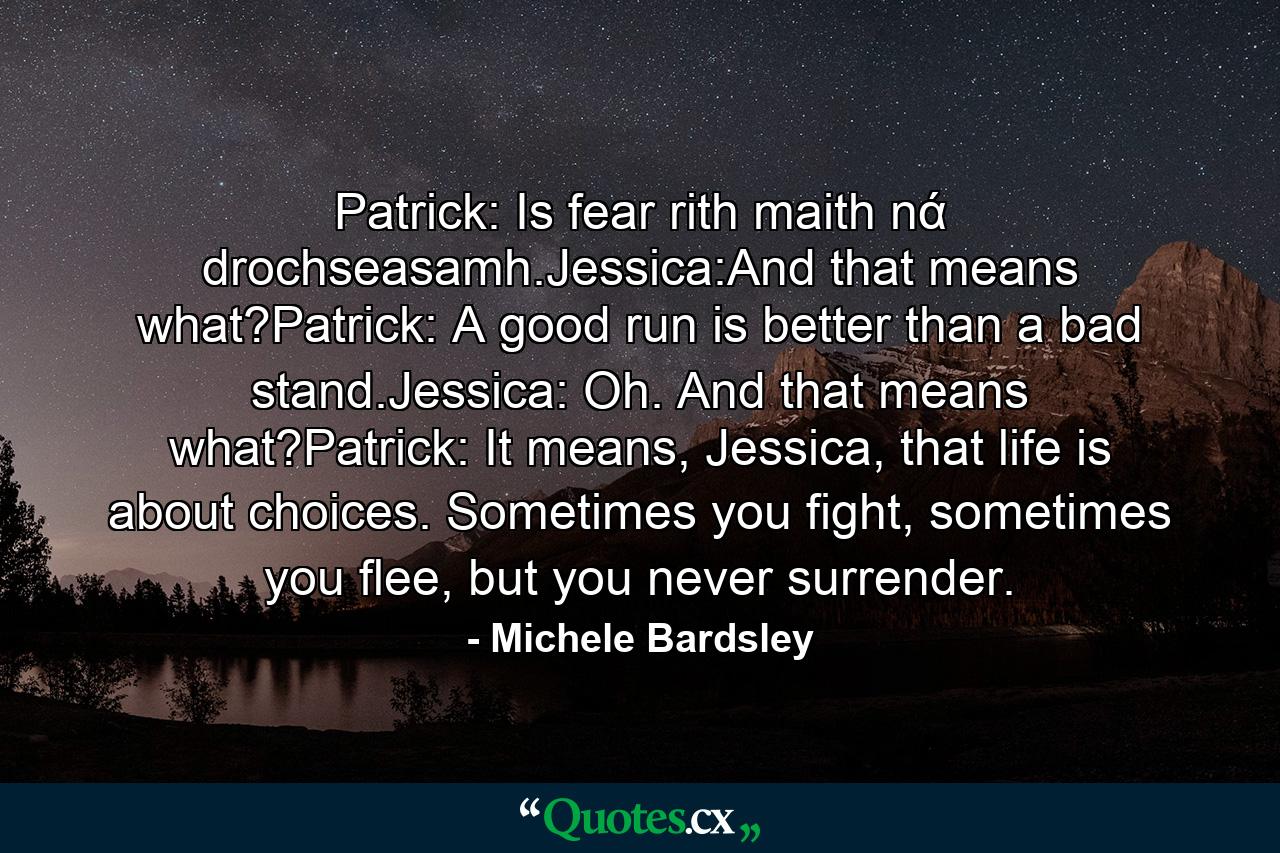 Patrick: Is fear rith maith nά drochseasamh.Jessica:And that means what?Patrick: A good run is better than a bad stand.Jessica: Oh. And that means what?Patrick: It means, Jessica, that life is about choices. Sometimes you fight, sometimes you flee, but you never surrender. - Quote by Michele Bardsley