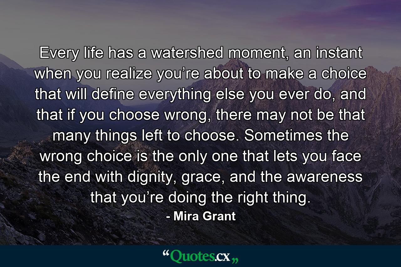 Every life has a watershed moment, an instant when you realize you’re about to make a choice that will define everything else you ever do, and that if you choose wrong, there may not be that many things left to choose. Sometimes the wrong choice is the only one that lets you face the end with dignity, grace, and the awareness that you’re doing the right thing. - Quote by Mira Grant