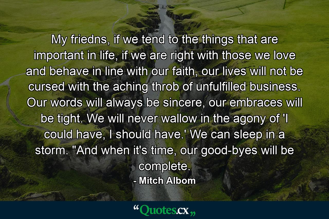 My friedns, if we tend to the things that are important in life, if we are right with those we love and behave in line with our faith, our lives will not be cursed with the aching throb of unfulfilled business. Our words will always be sincere, our embraces will be tight. We will never wallow in the agony of 'I could have, I should have.' We can sleep in a storm. 