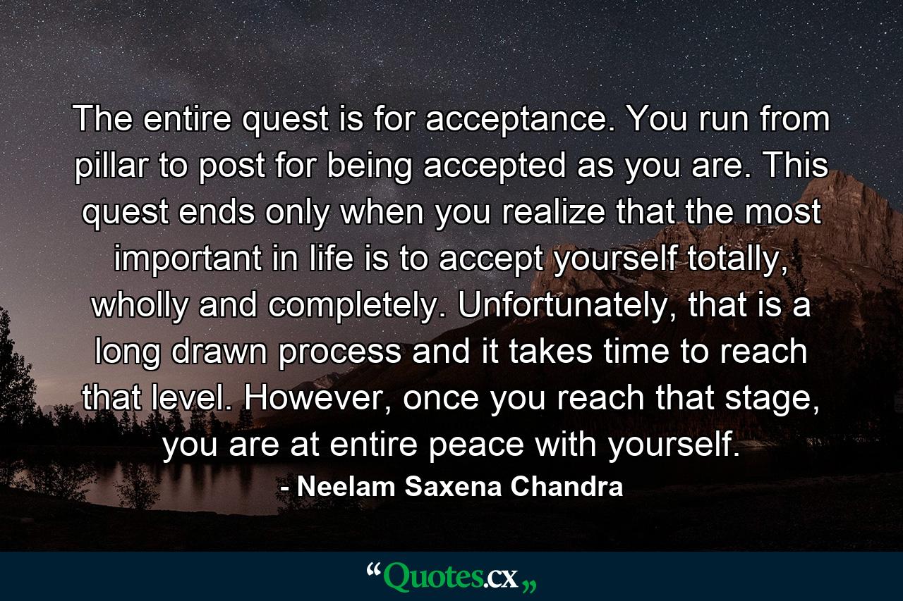 The entire quest is for acceptance. You run from pillar to post for being accepted as you are. This quest ends only when you realize that the most important in life is to accept yourself totally, wholly and completely. Unfortunately, that is a long drawn process and it takes time to reach that level. However, once you reach that stage, you are at entire peace with yourself. - Quote by Neelam Saxena Chandra