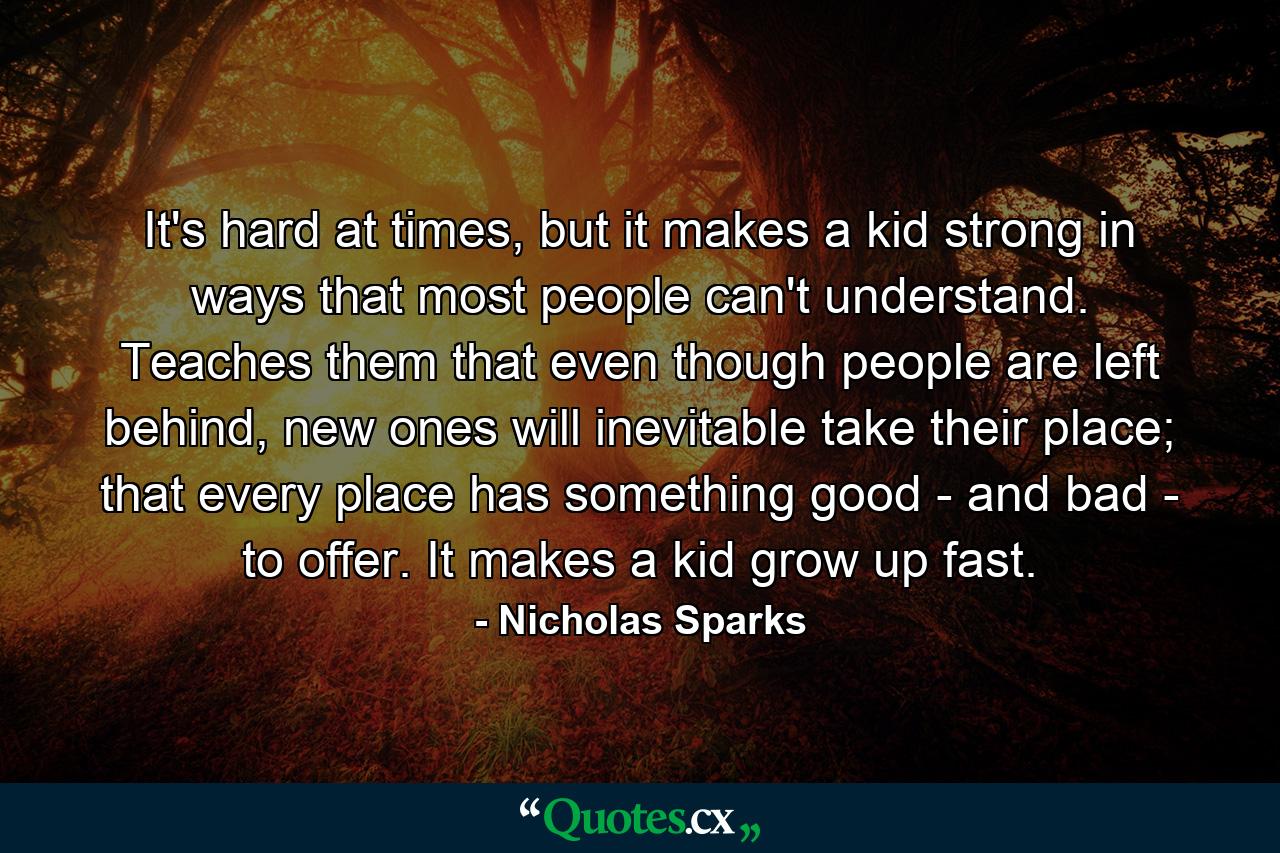 It's hard at times, but it makes a kid strong in ways that most people can't understand. Teaches them that even though people are left behind, new ones will inevitable take their place; that every place has something good - and bad - to offer. It makes a kid grow up fast. - Quote by Nicholas Sparks