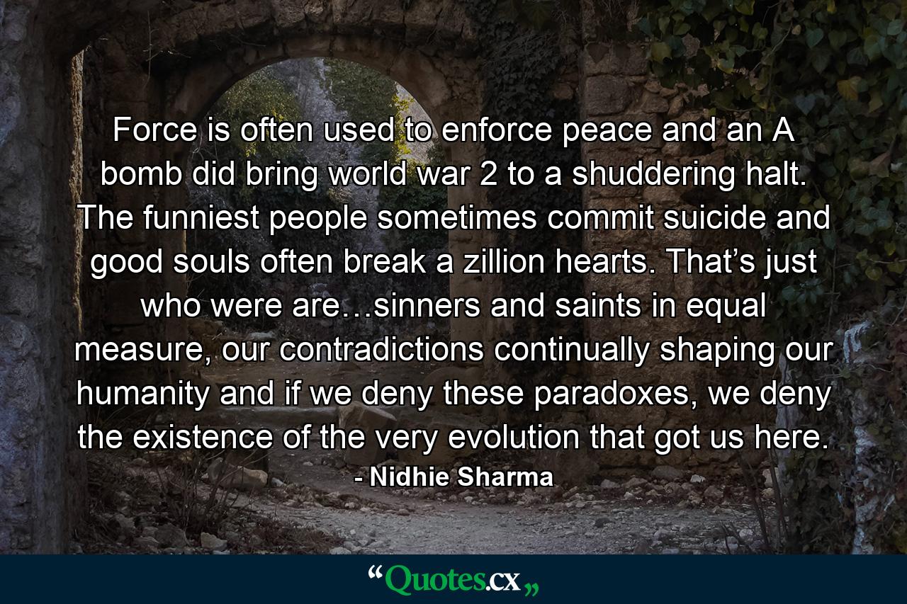 Force is often used to enforce peace and an A bomb did bring world war 2 to a shuddering halt. The funniest people sometimes commit suicide and good souls often break a zillion hearts. That’s just who were are…sinners and saints in equal measure, our contradictions continually shaping our humanity and if we deny these paradoxes, we deny the existence of the very evolution that got us here. - Quote by Nidhie Sharma