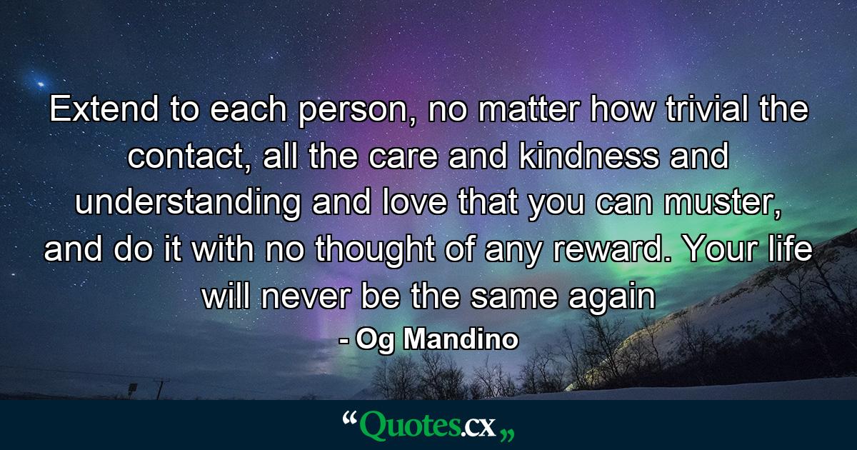 Extend to each person, no matter how trivial the contact, all the care and kindness and understanding and love that you can muster, and do it with no thought of any reward. Your life will never be the same again - Quote by Og Mandino