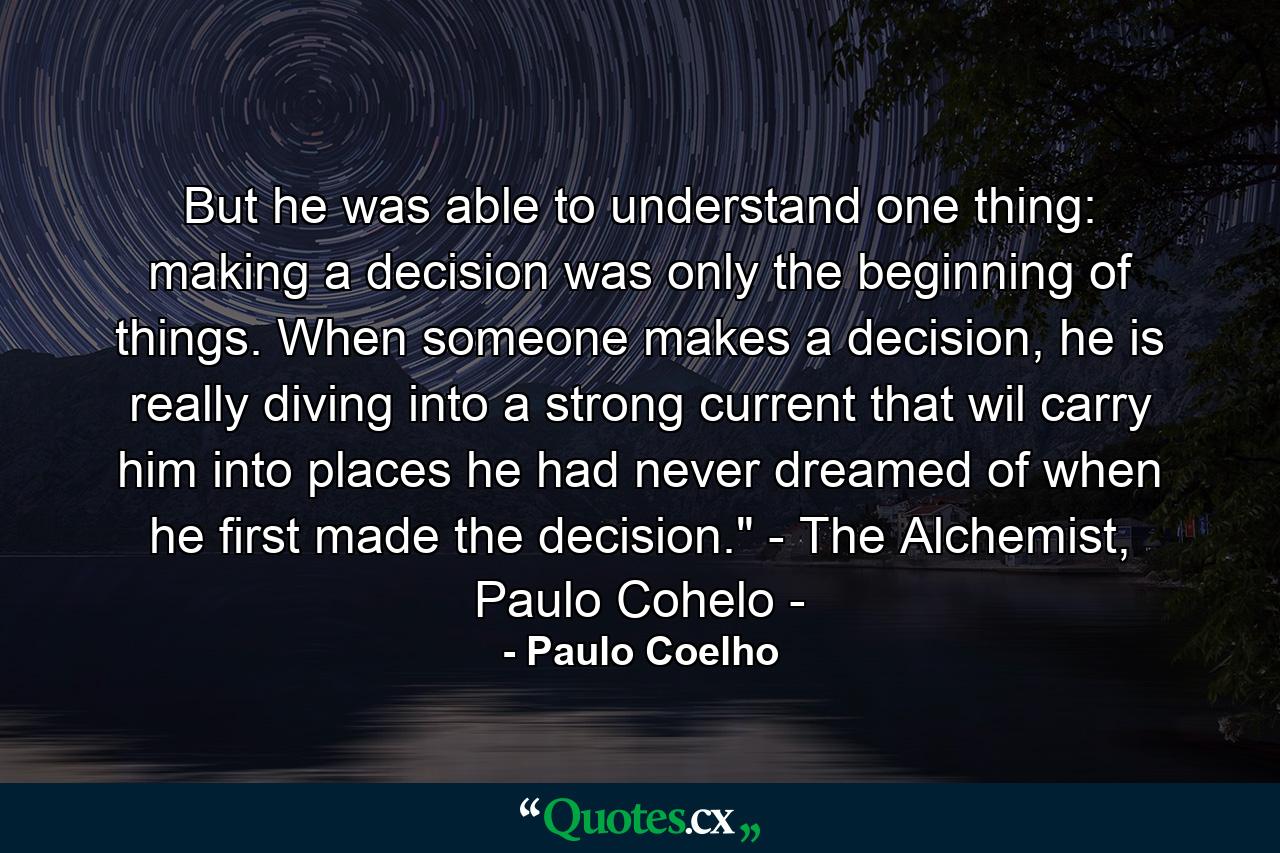 But he was able to understand one thing: making a decision was only the beginning of things. When someone makes a decision, he is really diving into a strong current that wil carry him into places he had never dreamed of when he first made the decision.