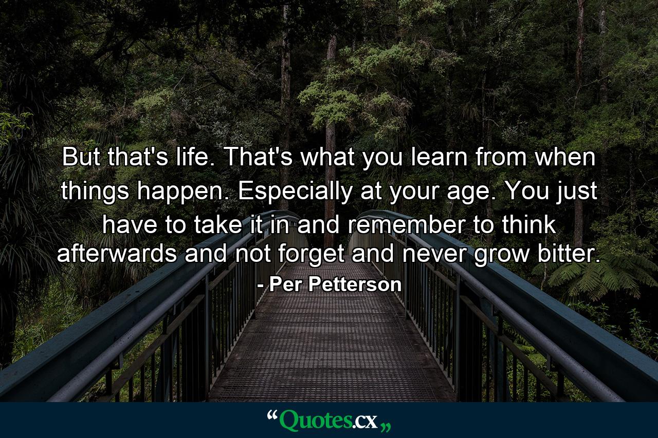 But that's life. That's what you learn from when things happen. Especially at your age. You just have to take it in and remember to think afterwards and not forget and never grow bitter. - Quote by Per Petterson