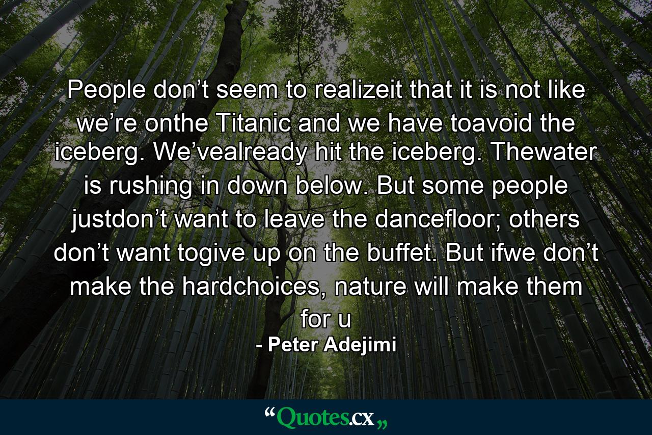 People don’t seem to realizeit that it is not like we’re onthe Titanic and we have toavoid the iceberg. We’vealready hit the iceberg. Thewater is rushing in down below. But some people justdon’t want to leave the dancefloor; others don’t want togive up on the buffet. But ifwe don’t make the hardchoices, nature will make them for u - Quote by Peter Adejimi