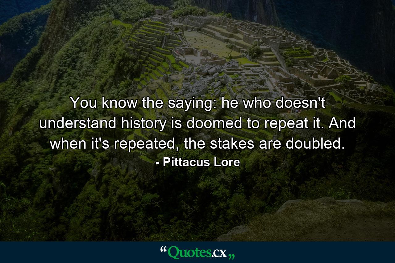 You know the saying: he who doesn't understand history is doomed to repeat it. And when it's repeated, the stakes are doubled. - Quote by Pittacus Lore