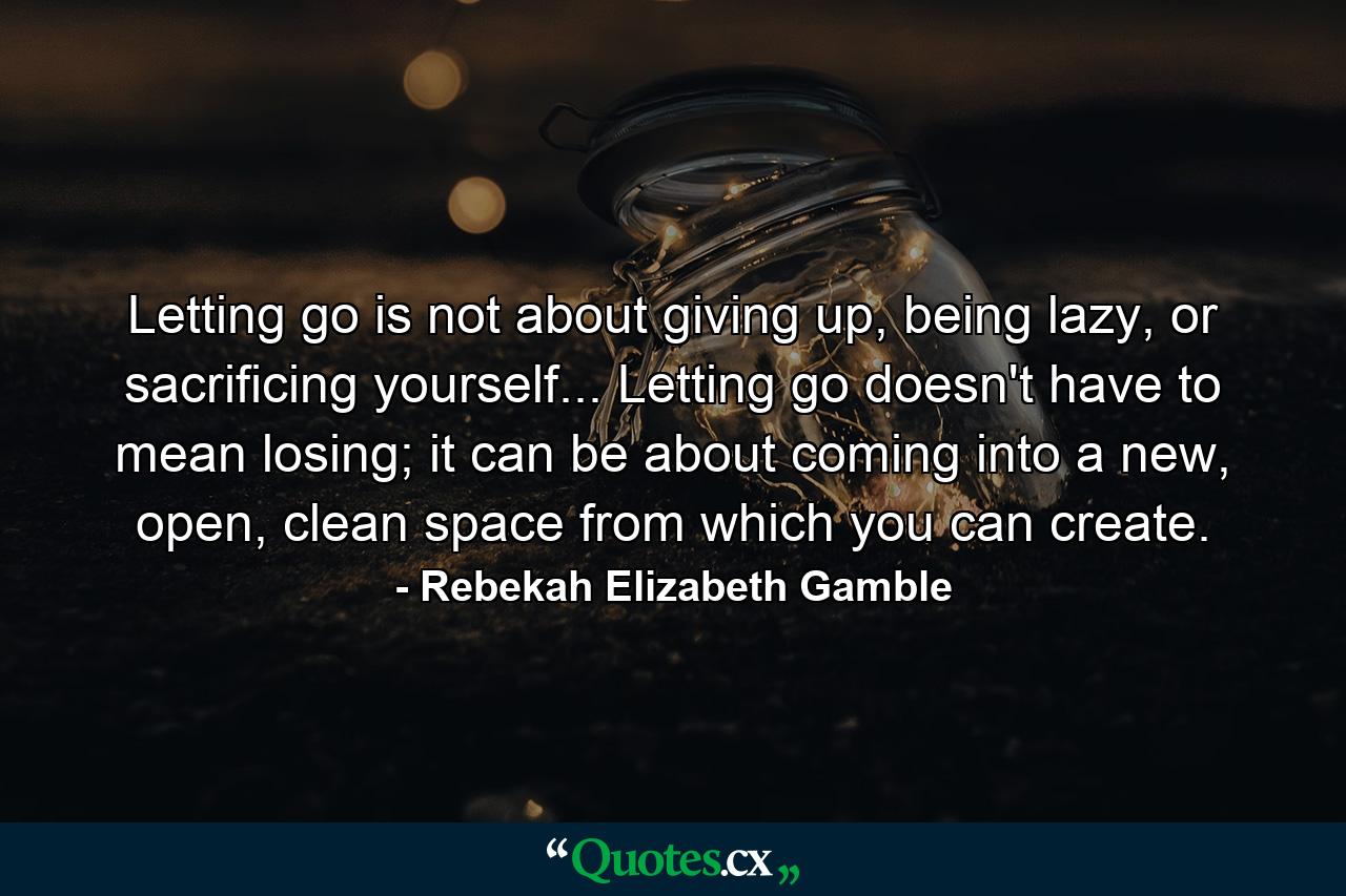 Letting go is not about giving up, being lazy, or sacrificing yourself... Letting go doesn't have to mean losing; it can be about coming into a new, open, clean space from which you can create. - Quote by Rebekah Elizabeth Gamble