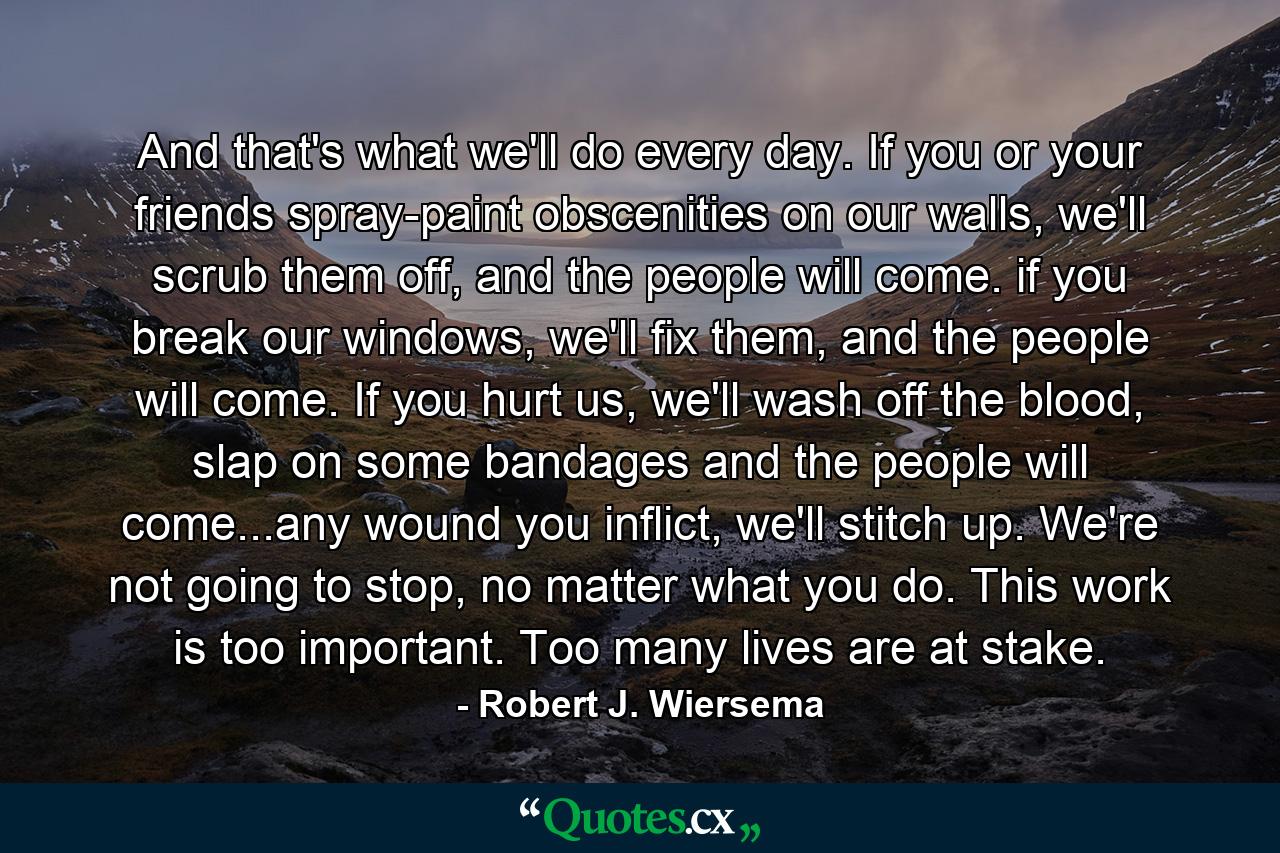 And that's what we'll do every day. If you or your friends spray-paint obscenities on our walls, we'll scrub them off, and the people will come. if you break our windows, we'll fix them, and the people will come. If you hurt us, we'll wash off the blood, slap on some bandages and the people will come...any wound you inflict, we'll stitch up. We're not going to stop, no matter what you do. This work is too important. Too many lives are at stake. - Quote by Robert J. Wiersema