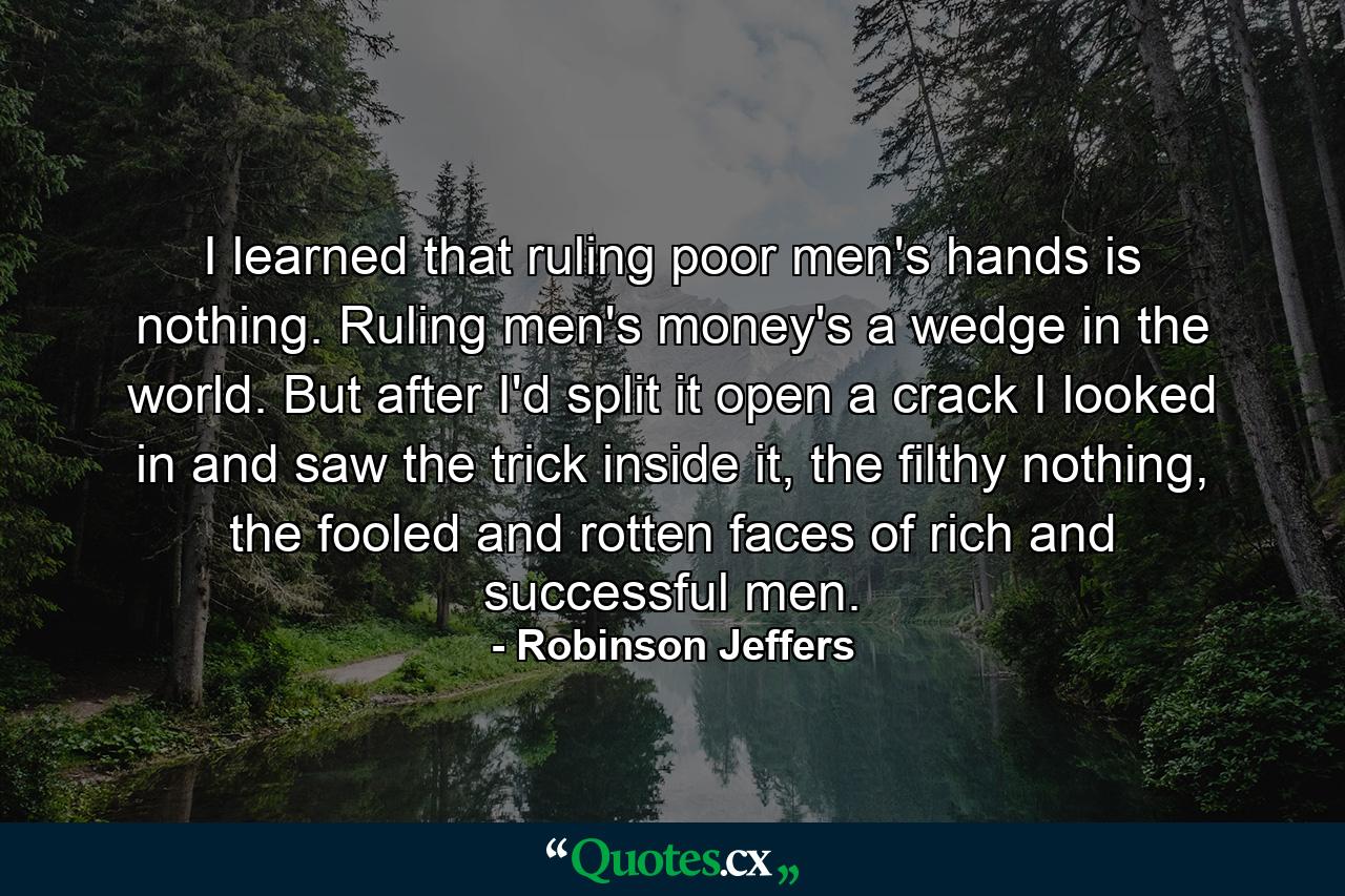 I learned that ruling poor men's hands is nothing. Ruling men's money's a wedge in the world. But after I'd split it open a crack I looked in and saw the trick inside it, the filthy nothing, the fooled and rotten faces of rich and successful men. - Quote by Robinson Jeffers