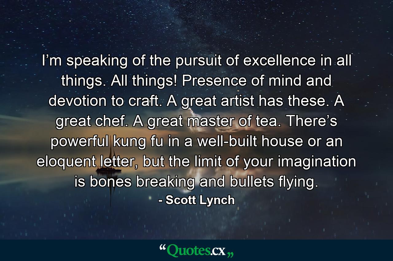 I’m speaking of the pursuit of excellence in all things. All things! Presence of mind and devotion to craft. A great artist has these. A great chef. A great master of tea. There’s powerful kung fu in a well-built house or an eloquent letter, but the limit of your imagination is bones breaking and bullets flying. - Quote by Scott Lynch