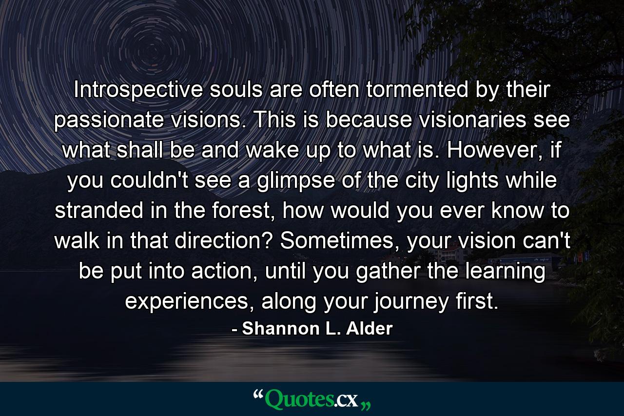 Introspective souls are often tormented by their passionate visions. This is because visionaries see what shall be and wake up to what is. However, if you couldn't see a glimpse of the city lights while stranded in the forest, how would you ever know to walk in that direction? Sometimes, your vision can't be put into action, until you gather the learning experiences, along your journey first. - Quote by Shannon L. Alder