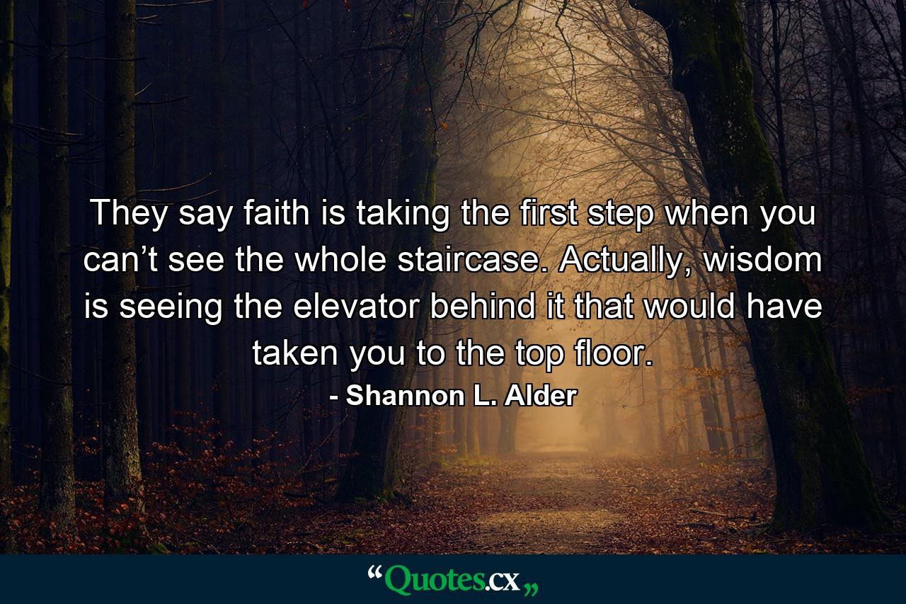 They say faith is taking the first step when you can’t see the whole staircase. Actually, wisdom is seeing the elevator behind it that would have taken you to the top floor. - Quote by Shannon L. Alder