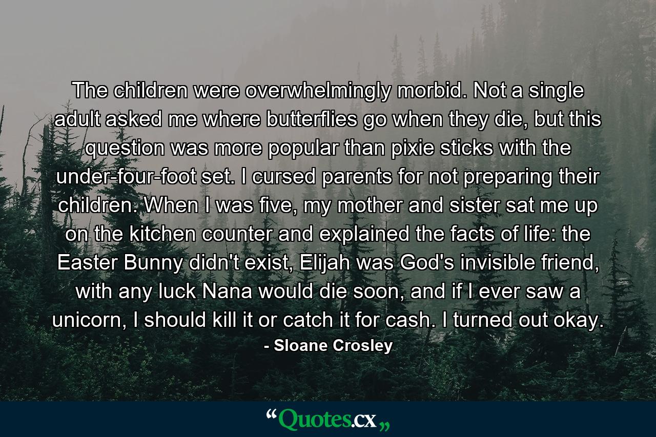 The children were overwhelmingly morbid. Not a single adult asked me where butterflies go when they die, but this question was more popular than pixie sticks with the under-four-foot set. I cursed parents for not preparing their children. When I was five, my mother and sister sat me up on the kitchen counter and explained the facts of life: the Easter Bunny didn't exist, Elijah was God's invisible friend, with any luck Nana would die soon, and if I ever saw a unicorn, I should kill it or catch it for cash. I turned out okay. - Quote by Sloane Crosley