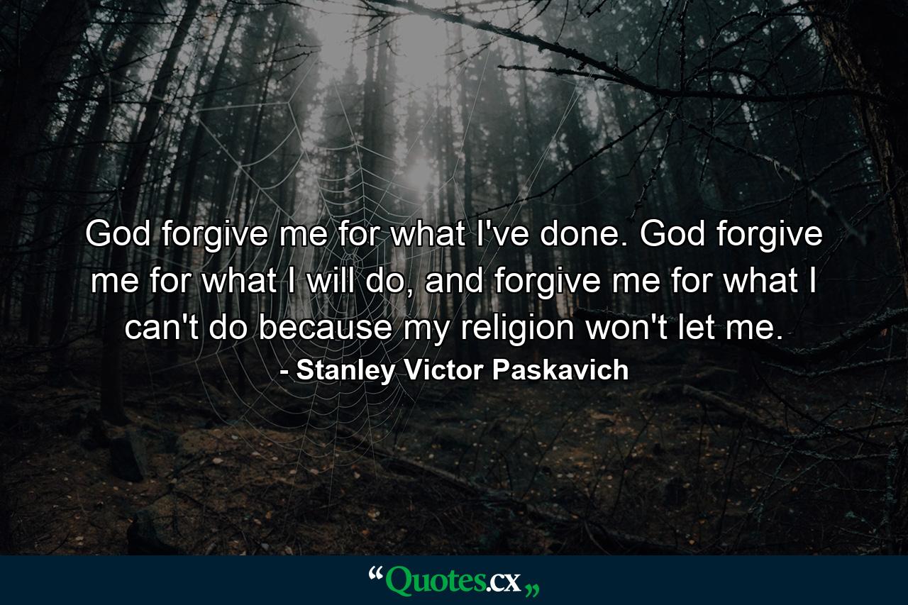 God forgive me for what I've done. God forgive me for what I will do, and forgive me for what I can't do because my religion won't let me. - Quote by Stanley Victor Paskavich