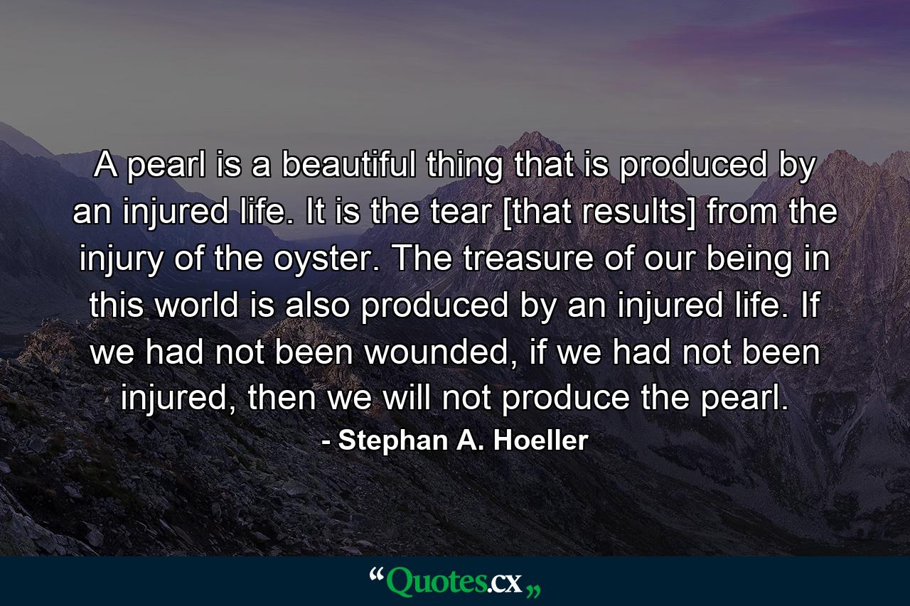 A pearl is a beautiful thing that is produced by an injured life. It is the tear [that results] from the injury of the oyster. The treasure of our being in this world is also produced by an injured life. If we had not been wounded, if we had not been injured, then we will not produce the pearl. - Quote by Stephan A. Hoeller