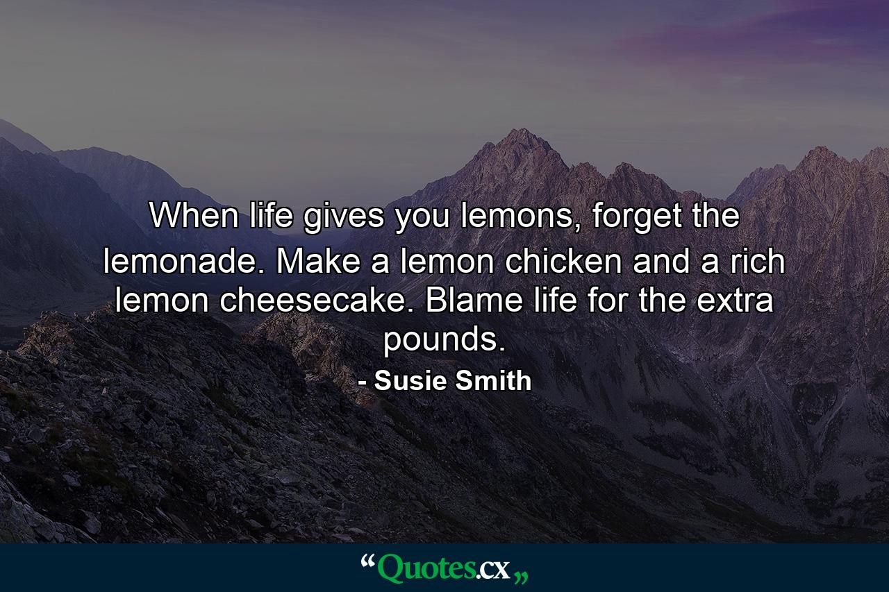 When life gives you lemons, forget the lemonade. Make a lemon chicken and a rich lemon cheesecake. Blame life for the extra pounds. - Quote by Susie Smith