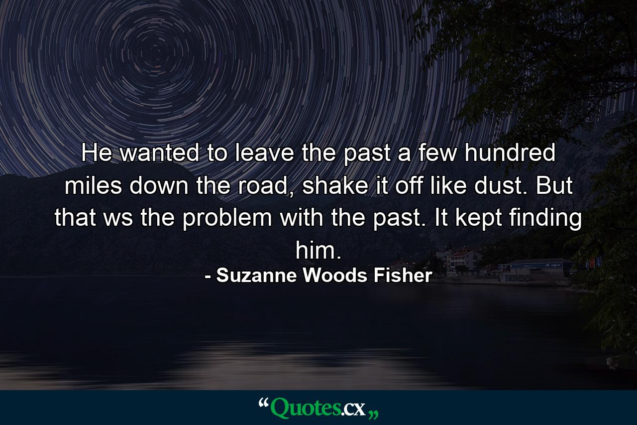 He wanted to leave the past a few hundred miles down the road, shake it off like dust. But that ws the problem with the past. It kept finding him. - Quote by Suzanne Woods Fisher