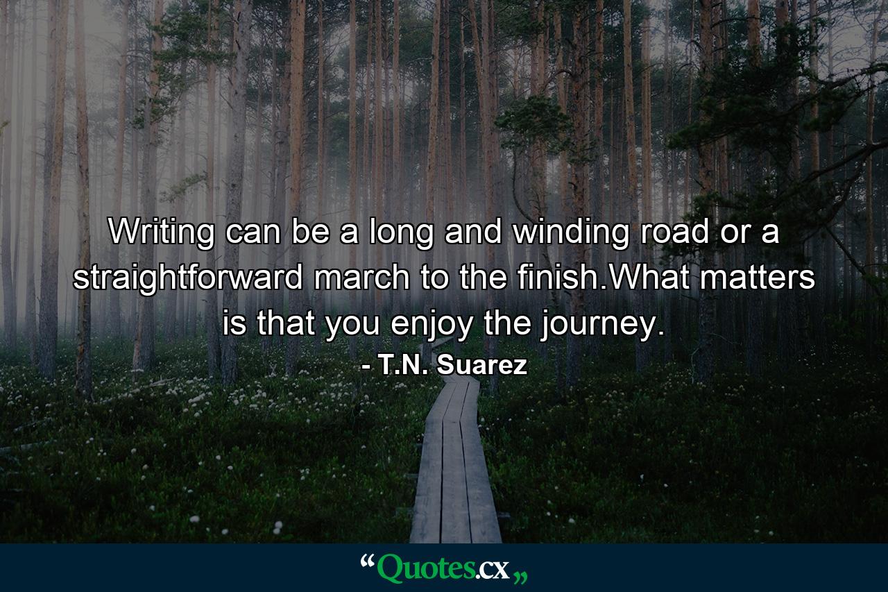 Writing can be a long and winding road or a straightforward march to the finish.What matters is that you enjoy the journey. - Quote by T.N. Suarez