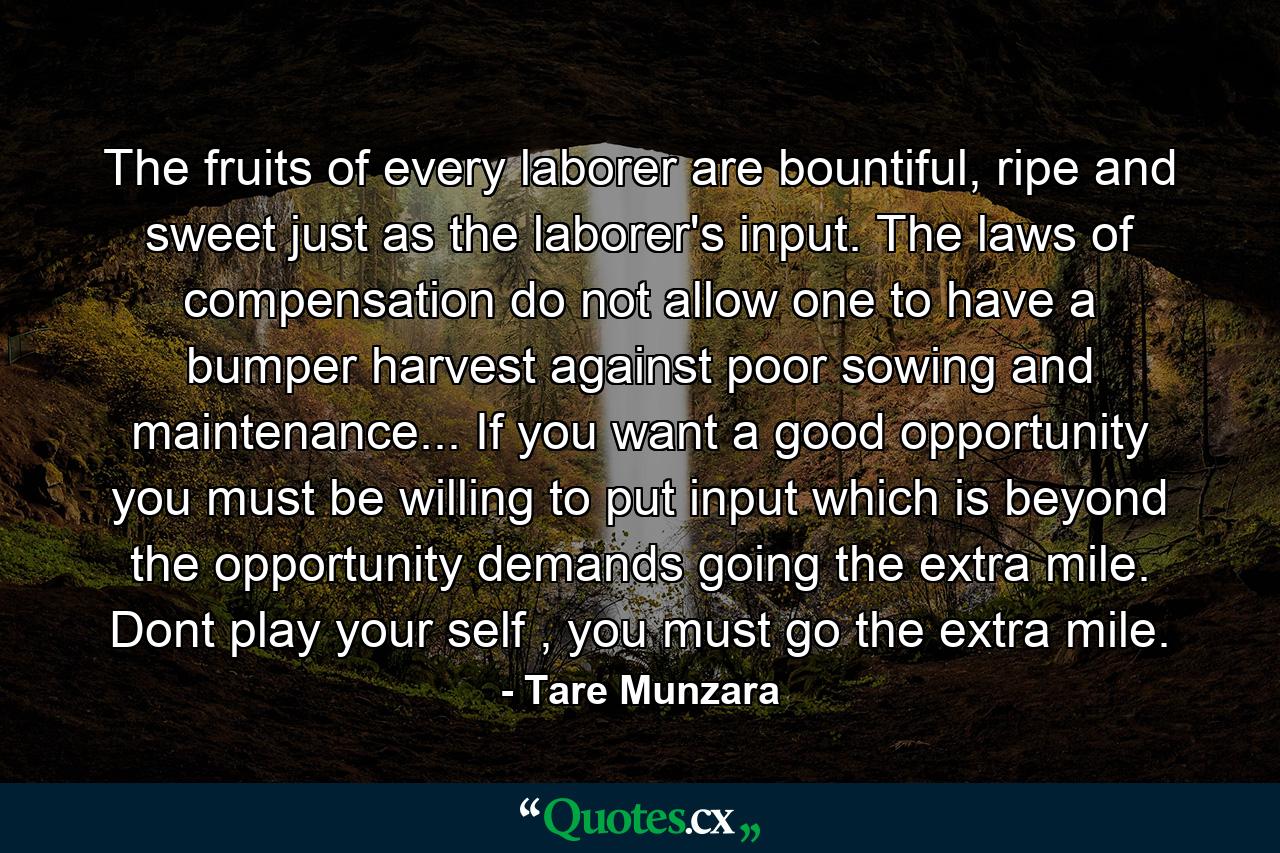 The fruits of every laborer are bountiful, ripe and sweet just as the laborer's input. The laws of compensation do not allow one to have a bumper harvest against poor sowing and maintenance... If you want a good opportunity you must be willing to put input which is beyond the opportunity demands going the extra mile. Dont play your self , you must go the extra mile. - Quote by Tare Munzara