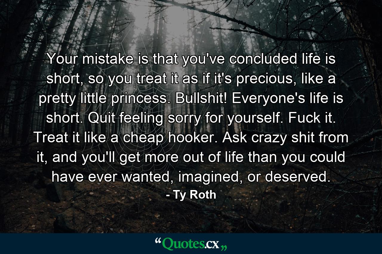 Your mistake is that you've concluded life is short, so you treat it as if it's precious, like a pretty little princess. Bullshit! Everyone's life is short. Quit feeling sorry for yourself. Fuck it. Treat it like a cheap hooker. Ask crazy shit from it, and you'll get more out of life than you could have ever wanted, imagined, or deserved. - Quote by Ty Roth