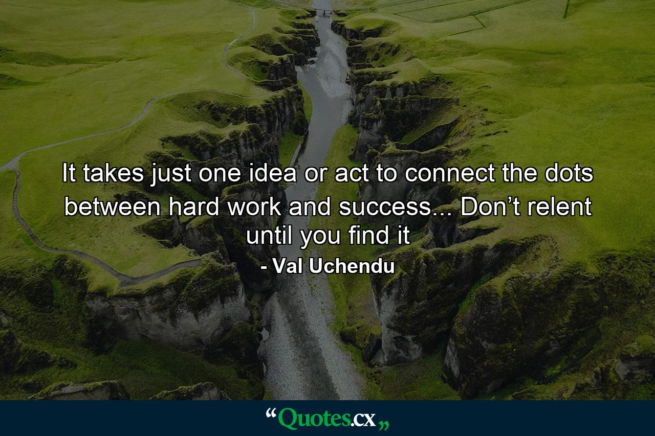 It takes just one idea or act to connect the dots between hard work and success... Don’t relent until you find it - Quote by Val Uchendu