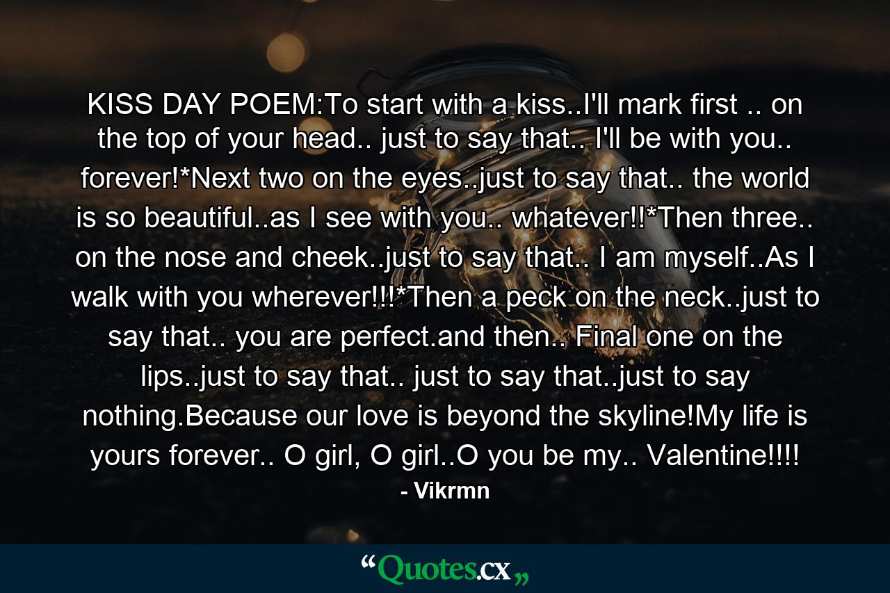 KISS DAY POEM:To start with a kiss..I'll mark first .. on the top of your head.. just to say that.. I'll be with you.. forever!*Next two on the eyes..just to say that.. the world is so beautiful..as I see with you.. whatever!!*Then three.. on the nose and cheek..just to say that.. I am myself..As I walk with you wherever!!!*Then a peck on the neck..just to say that.. you are perfect.and then.. Final one on the lips..just to say that.. just to say that..just to say nothing.Because our love is beyond the skyline!My life is yours forever.. O girl, O girl..O you be my.. Valentine!!!! - Quote by Vikrmn