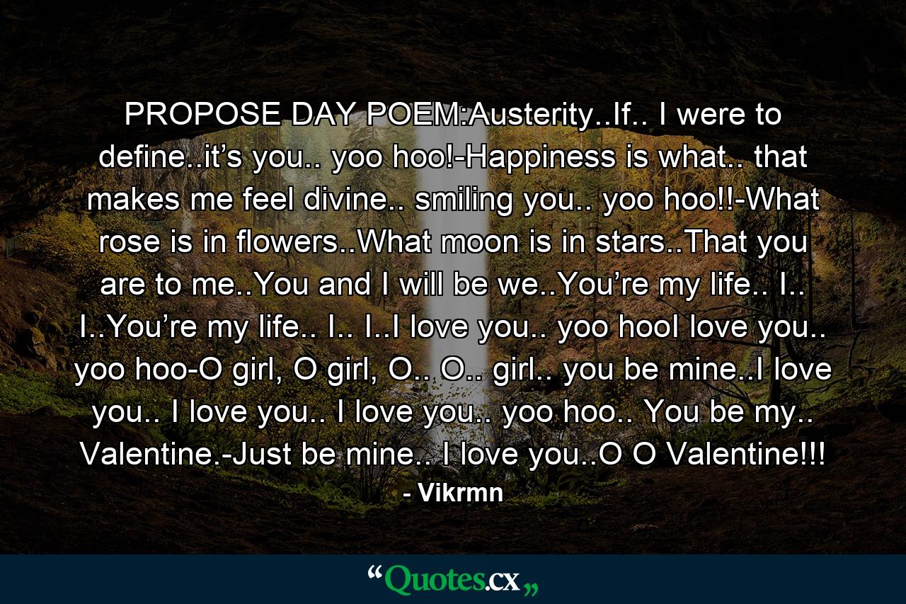 PROPOSE DAY POEM:Austerity..If.. I were to define..it’s you.. yoo hoo!-Happiness is what.. that makes me feel divine.. smiling you.. yoo hoo!!-What rose is in flowers..What moon is in stars..That you are to me..You and I will be we..You’re my life.. I.. I..You’re my life.. I.. I..I love you.. yoo hooI love you.. yoo hoo-O girl, O girl, O.. O.. girl.. you be mine..I love you.. I love you.. I love you.. yoo hoo.. You be my.. Valentine.-Just be mine.. I love you..O O Valentine!!! - Quote by Vikrmn