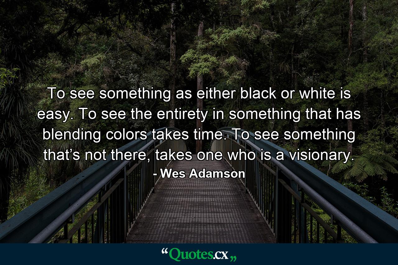 To see something as either black or white is easy. To see the entirety in something that has blending colors takes time. To see something that’s not there, takes one who is a visionary. - Quote by Wes Adamson