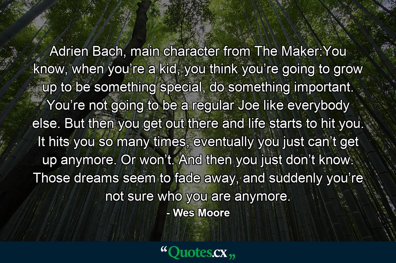 Adrien Bach, main character from The Maker:You know, when you’re a kid, you think you’re going to grow up to be something special, do something important. You’re not going to be a regular Joe like everybody else. But then you get out there and life starts to hit you. It hits you so many times, eventually you just can’t get up anymore. Or won’t. And then you just don’t know. Those dreams seem to fade away, and suddenly you’re not sure who you are anymore. - Quote by Wes Moore