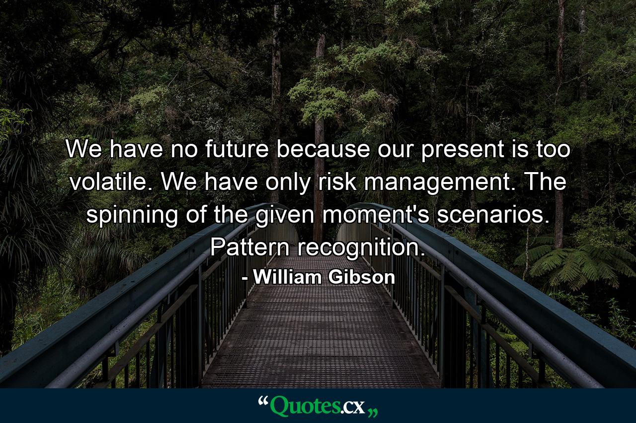 We have no future because our present is too volatile. We have only risk management. The spinning of the given moment's scenarios. Pattern recognition. - Quote by William Gibson