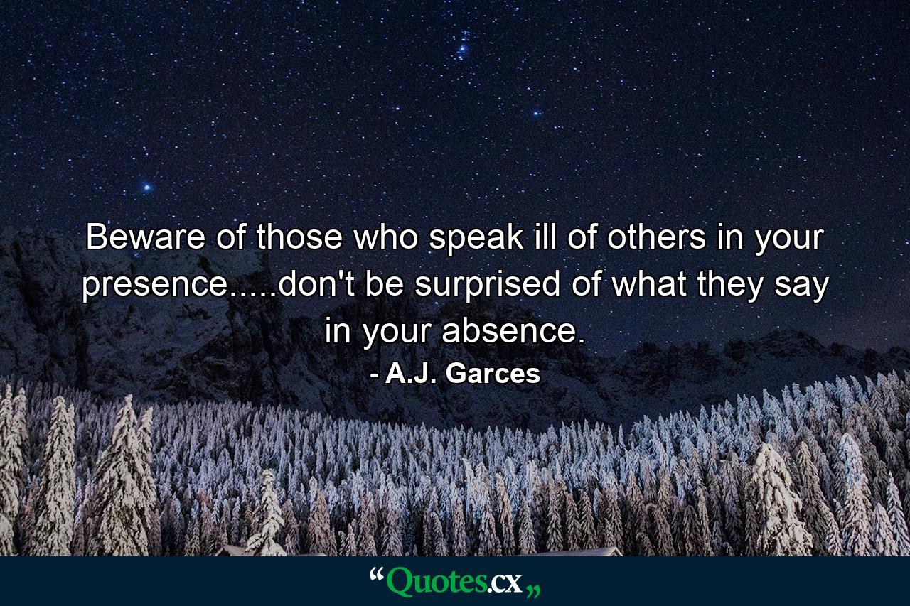 Beware of those who speak ill of others in your presence.....don't be surprised of what they say in your absence. - Quote by A.J. Garces