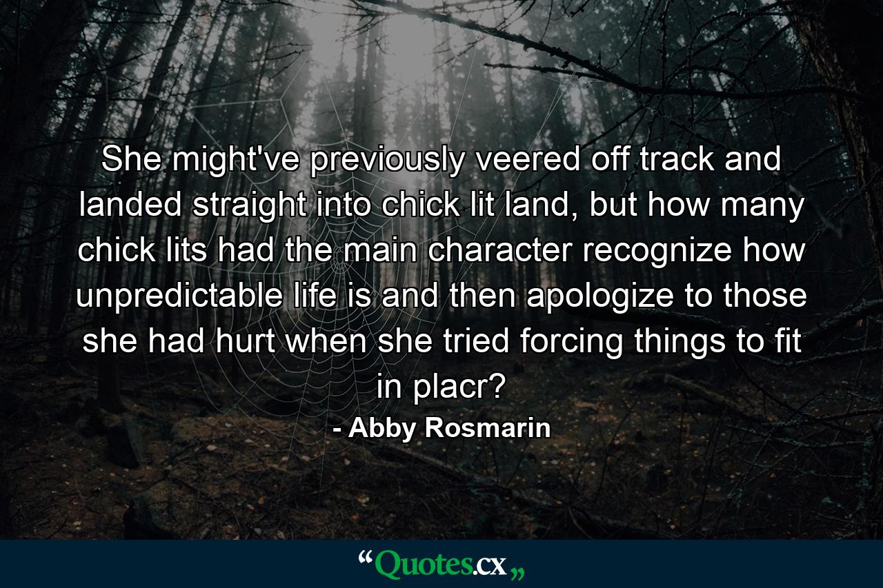 She might've previously veered off track and landed straight into chick lit land, but how many chick lits had the main character recognize how unpredictable life is and then apologize to those she had hurt when she tried forcing things to fit in placr? - Quote by Abby Rosmarin