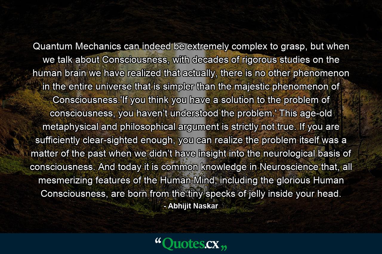 Quantum Mechanics can indeed be extremely complex to grasp, but when we talk about Consciousness, with decades of rigorous studies on the human brain we have realized that actually, there is no other phenomenon in the entire universe that is simpler than the majestic phenomenon of Consciousness.'If you think you have a solution to the problem of consciousness, you haven’t understood the problem.' This age-old metaphysical and philosophical argument is strictly not true. If you are sufficiently clear-sighted enough, you can realize the problem itself was a matter of the past when we didn’t have insight into the neurological basis of consciousness. And today it is common knowledge in Neuroscience that, all mesmerizing features of the Human Mind, including the glorious Human Consciousness, are born from the tiny specks of jelly inside your head. - Quote by Abhijit Naskar