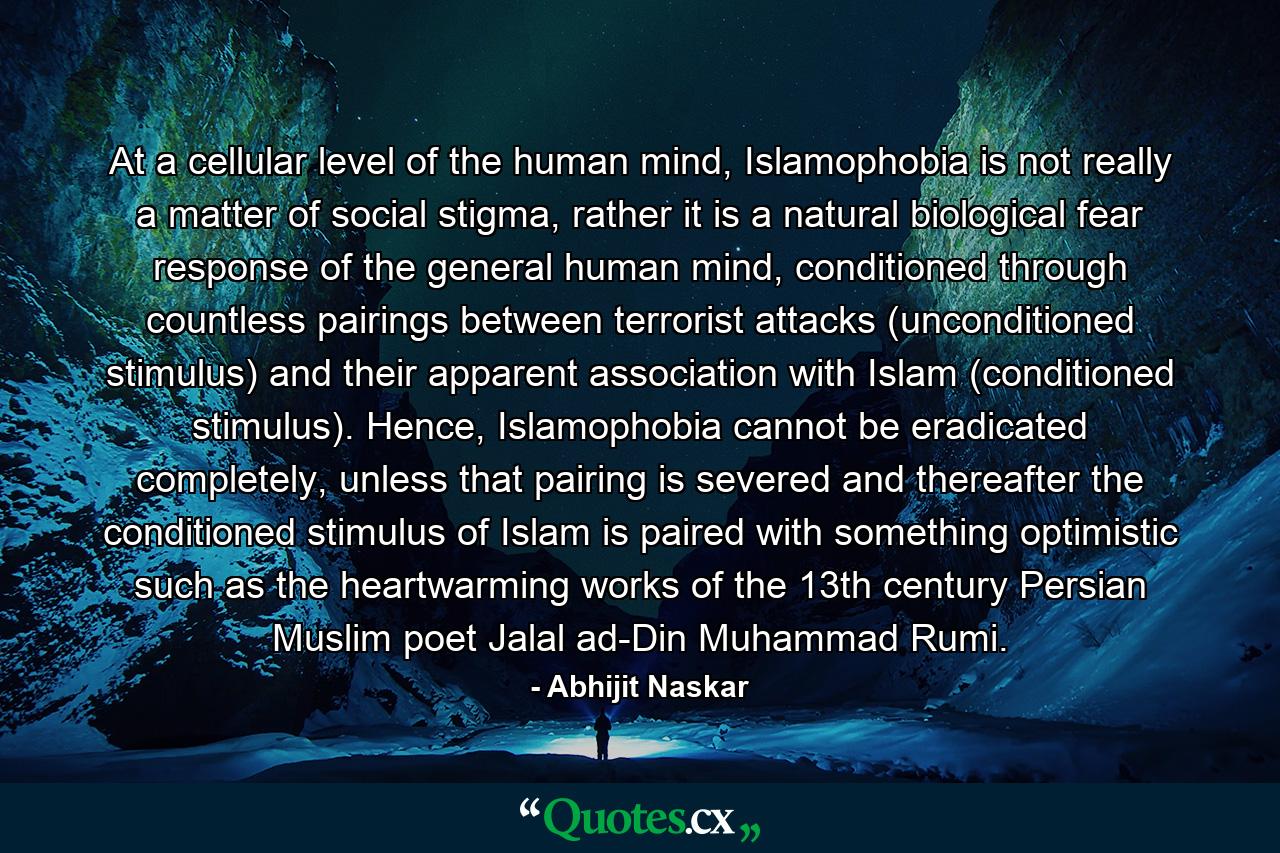 At a cellular level of the human mind, Islamophobia is not really a matter of social stigma, rather it is a natural biological fear response of the general human mind, conditioned through countless pairings between terrorist attacks (unconditioned stimulus) and their apparent association with Islam (conditioned stimulus). Hence, Islamophobia cannot be eradicated completely, unless that pairing is severed and thereafter the conditioned stimulus of Islam is paired with something optimistic such as the heartwarming works of the 13th century Persian Muslim poet Jalal ad-Din Muhammad Rumi. - Quote by Abhijit Naskar