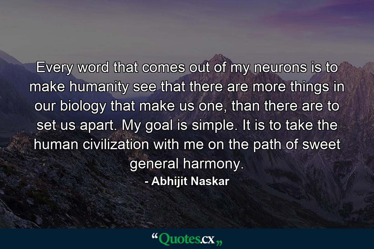 Every word that comes out of my neurons is to make humanity see that there are more things in our biology that make us one, than there are to set us apart. My goal is simple. It is to take the human civilization with me on the path of sweet general harmony. - Quote by Abhijit Naskar