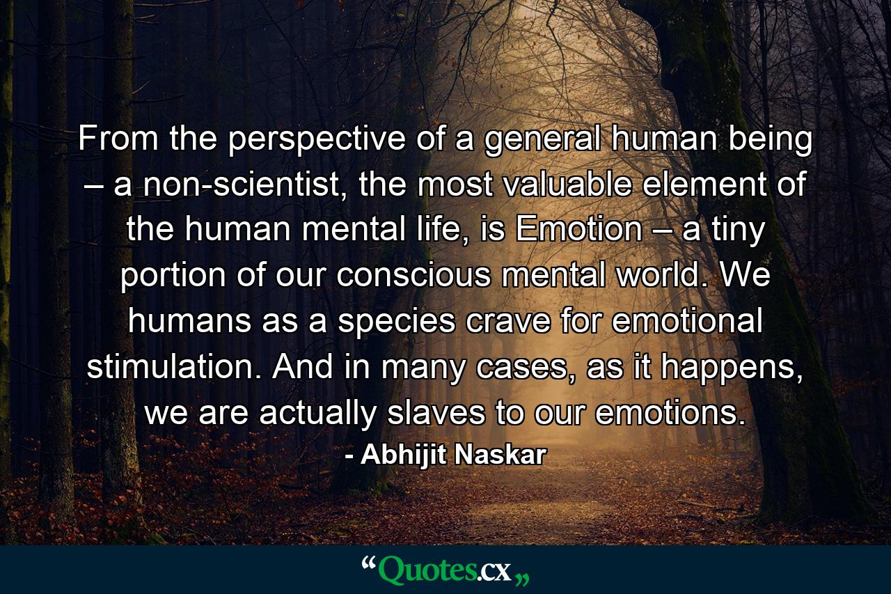 From the perspective of a general human being – a non-scientist, the most valuable element of the human mental life, is Emotion – a tiny portion of our conscious mental world. We humans as a species crave for emotional stimulation. And in many cases, as it happens, we are actually slaves to our emotions. - Quote by Abhijit Naskar